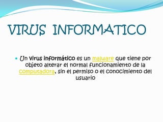 VIRUS INFORMATICO
 Un virus informático es un malware que tiene por
objeto alterar el normal funcionamiento de la
computadora, sin el permiso o el conocimiento del
usuario
 