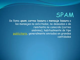 Se llama spam, correo basura o mensaje basura a
los mensajes no solicitados, no deseados o de
remitente no conocido (correo
anónimo), habitualmente de tipo
publicitario, generalmente enviados en grandes
cantidades
 