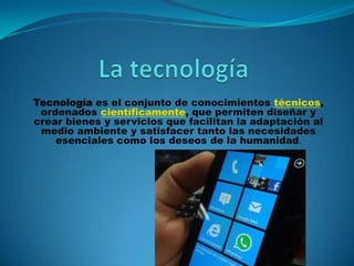 Tecnología es el conjunto de conocimientos técnicos,
ordenados científicamente, que permiten diseñar y
crear bienes y servicios que facilitan la adaptación al
medio ambiente y satisfacer tanto las necesidades
esenciales como los deseos de la humanidad.
 