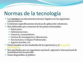 Normas de la tecnología
 Las normas son documentos técnico-legales con las siguientes
características:
 Contienen especificaciones técnicas de aplicación voluntaria.
 Son elaborados por consenso de las partes interesadas:
 Fabricantes.
 Administraciones.
 Usuarios y consumidores.
 Centros de investigación y laboratorios.
 Asociaciones y Colegios Profesionales.
 Agentes Sociales, etc.
 Están basados en los resultados de la experiencia y el desarrollo
tecnológico.
 Son aprobados por un organismo nacional, regional o internacional de
normalización reconocido.
 Están disponibles al público.
 
