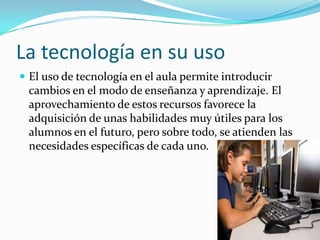 La tecnología en su uso
 El uso de tecnología en el aula permite introducir
cambios en el modo de enseñanza y aprendizaje. El
aprovechamiento de estos recursos favorece la
adquisición de unas habilidades muy útiles para los
alumnos en el futuro, pero sobre todo, se atienden las
necesidades específicas de cada uno.
 