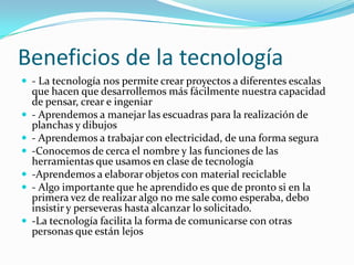 Beneficios de la tecnología
 - La tecnología nos permite crear proyectos a diferentes escalas
que hacen que desarrollemos más fácilmente nuestra capacidad
de pensar, crear e ingeniar
 - Aprendemos a manejar las escuadras para la realización de
planchas y dibujos
 - Aprendemos a trabajar con electricidad, de una forma segura
 -Conocemos de cerca el nombre y las funciones de las
herramientas que usamos en clase de tecnología
 -Aprendemos a elaborar objetos con material reciclable
 - Algo importante que he aprendido es que de pronto si en la
primera vez de realizar algo no me sale como esperaba, debo
insistir y perseveras hasta alcanzar lo solicitado.
 -La tecnología facilita la forma de comunicarse con otras
personas que están lejos
 