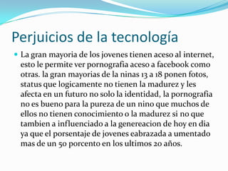Perjuicios de la tecnología
 La gran mayoria de los jovenes tienen aceso al internet,
esto le permite ver pornografia aceso a facebook como
otras. la gran mayorias de la ninas 13 a 18 ponen fotos,
status que logicamente no tienen la madurez y les
afecta en un futuro no solo la identidad, la pornografia
no es bueno para la pureza de un nino que muchos de
ellos no tienen conocimiento o la madurez si no que
tambien a influenciado a la genereacion de hoy en dia
ya que el porsentaje de jovenes eabrazada a umentado
mas de un 50 porcento en los ultimos 20 años.
 
