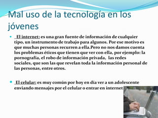Mal uso de la tecnología en los
jóvenes
 El internet: es una gran fuente de información de cualquier
tipo, un instrumento de trabajo para algunos. Por ese motivo es
que muchas personas recurren a ella.Pero no nos damos cuenta
los problemas éticos que tienen que ver con ella, por ejemplo: la
pornografía, el robo de información privada, las redes
sociales, que son las que revelan toda la información personal de
las personas, entre otros.
 El celular: es muy común por hoy en día ver a un adolescente
enviando mensajes por el celular o entrar en internet.
 