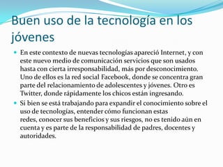 Buen uso de la tecnología en los
jóvenes
 En este contexto de nuevas tecnologías apareció Internet, y con
este nuevo medio de comunicación servicios que son usados
hasta con cierta irresponsabilidad, más por desconocimiento.
Uno de ellos es la red social Facebook, donde se concentra gran
parte del relacionamiento de adolescentes y jóvenes. Otro es
Twitter, donde rápidamente los chicos están ingresando.
 Si bien se está trabajando para expandir el conocimiento sobre el
uso de tecnologías, entender cómo funcionan estas
redes, conocer sus beneficios y sus riesgos, no es tenido aún en
cuenta y es parte de la responsabilidad de padres, docentes y
autoridades.
 