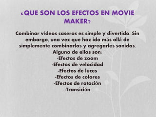 ¿QUE SON LOS EFECTOS EN MOVIE
MAKER?
Combinar vídeos caseros es simple y divertido. Sin
embargo, una vez que haz ido más allá de
simplemente combinarlos y agregarles sonidos.
Alguno de ellos son:
-Efectos de zoom
-Efectos de velocidad
-Efectos de luces
-Efectos de colores
-Efectos de rotación
-Transición
 