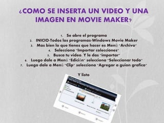 ¿COMO SE INSERTA UN VIDEO Y UNA
IMAGEN EN MOVIE MAKER?
1. Se abre el programa
2. INICIO-Todos los programas-Windows Movie Maker
3. Mas bien lo que tienes que hacer es Menú "Archivo"
4. Selecciona "Importar colecciones"
5. Busca tu video. Y le das "importar"
6. Luego dale a Menú "Edición" selecciona "Seleccionar todo"
7. Luego dale a Menú "Clip" selecciona "Agregar a guion grafico"
Y listo
 