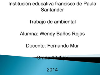 Institución educativa francisco de Paula
Santander
Trabajo de ambiental
Alumna: Wendy Baños Rojas
Docente: Fernando Mur
Grado 10-1 jm
2014
 