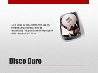 Disco Duro
Es la unida de almacenamiento que nos
permite almacenar todo tipo de
información en gran manera dependiendo
de la capacidad del disco.
 