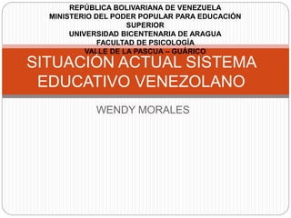 WENDY MORALES
SITUACIÓN ACTUAL SISTEMA
EDUCATIVO VENEZOLANO
REPÚBLICA BOLIVARIANA DE VENEZUELA
MINISTERIO DEL PODER POPULAR PARA EDUCACIÓN
SUPERIOR
UNIVERSIDAD BICENTENARIA DE ARAGUA
FACULTAD DE PSICOLOGÍA
VALLE DE LA PASCUA – GUÁRICO
 
