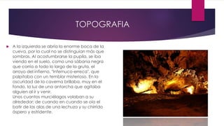 TOPOGRAFIA 
 A la izquierda se abría la enorme boca de la 
cueva, por la cual no se distinguían más que 
sombras. Al acostumbrarse la pupila, se iba 
viendo en el suelo, como una sábana negra 
que corría a todo lo largo de la gruta, el 
arroyo del infierno, "Infernuco-erreca", que 
palpitaba con un temblor misterioso. En la 
oscuridad de la caverna brillaba, muy en el 
fondo, la luz de una antorcha que agitaba 
alguien al ir y venir. 
Unos cuantos murciélagos volaban a su 
alrededor; de cuando en cuando se oía el 
batir de las alas de una lechuza y su chirrido 
áspero y estridente. 
 