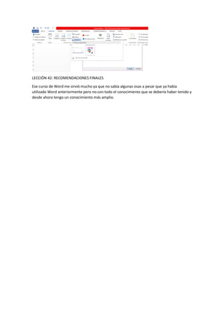 LECCIÓN 42: RECOMENDACIONES FINALES
Ese curso de Word me sirvió mucho ya que no sabía algunas osas a pesar que ya había
utilizado Word anteriormente pero no con todo el conocimiento que se debería haber tenido y
desde ahora tengo un conocimiento más amplio.
 