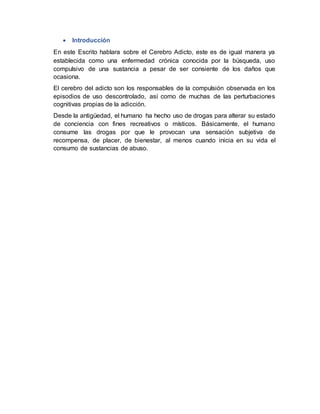  Introducción
En este Escrito hablara sobre el Cerebro Adicto, este es de igual manera ya
establecida como una enfermedad crónica conocida por la búsqueda, uso
compulsivo de una sustancia a pesar de ser consiente de los daños que
ocasiona.
El cerebro del adicto son los responsables de la compulsión observada en los
episodios de uso descontrolado, así como de muchas de las perturbaciones
cognitivas propias de la adicción.
Desde la antigüedad, el humano ha hecho uso de drogas para alterar su estado
de conciencia con fines recreativos o místicos. Básicamente, el humano
consume las drogas por que le provocan una sensación subjetiva de
recompensa, de placer, de bienestar, al menos cuando inicia en su vida el
consumo de sustancias de abuso.
 
