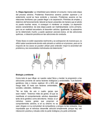 3.- Etapa Agravada: La inhabilidad para detener el consumo marca esta etapa
del proceso adictivo. Problemas financieros severos podrían aparecer y el
aislamiento social se hace evidente y marcado. Problemas severos en las
relaciones familiares que pueden llegar a la separación. Pérdidas de empleo y
deterioro del funcionamiento laboral se hacen presentes de manera que el adicto
no puede muchas veces, ni conseguir ni mantener un empleo. La depresión
severa característica de esta etapa puede ser malinterpretada como primaria,
pero es en realidad secundaria al desorden adictivo. Igualmente la autoestima
se ha deteriorado mucho y puede aparecer psicosis toxica, en las adicciones
químicas, e ideación psicótica en las adicciones de conducta.
“Estas fases no están separadas realmente y se sobreponen de manera que, es
difícil saber exactamente donde está ubicado un adicto en el proceso, pero en la
mayoría de los casos se pueden utilizar para entender mejor la severidad del
problema y las necesidades individuales de tratamiento.”
Biología y ambiente
Como todo lo que influye en nuestra salud física y mental, la propensión a las
adicciones proviene de varios factores biológicos y ambientales. "Los factores
genéticos más o menos explican 40 o 60% del
riesgo total. El resto son factores ambientales,
sociales, culturales, dietéticos.
"No se trata de uno o cuatro genes que
sean malos". Tenemos miles de genes. El que se
manifieste el comportamiento adictivo dependerá
tanto de lo genético como del entorno. Incluso si un
individuo tuviera genes que propician el
comportamiento adictivo, si en su entorno no se
usan drogas o si su comunidad de compañeros y amigos no las consume, muy
improbable que el individuo desarrolle adicción simplemente porque hay una
interacción positiva y robusta entre la parte biológica y la parte ambiental.
 