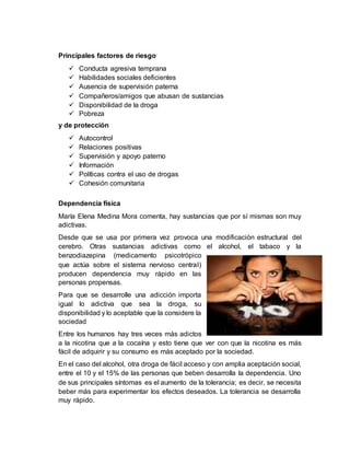 Principales factores de riesgo
 Conducta agresiva temprana
 Habilidades sociales deficientes
 Ausencia de supervisión paterna
 Compañeros/amigos que abusan de sustancias
 Disponibilidad de la droga
 Pobreza
y de protección
 Autocontrol
 Relaciones positivas
 Supervisión y apoyo paterno
 Información
 Políticas contra el uso de drogas
 Cohesión comunitaria
Dependencia física
María Elena Medina Mora comenta, hay sustancias que por sí mismas son muy
adictivas.
Desde que se usa por primera vez provoca una modificación estructural del
cerebro. Otras sustancias adictivas como el alcohol, el tabaco y la
benzodiazepina (medicamento psicotrópico
que actúa sobre el sistema nervioso central)
producen dependencia muy rápido en las
personas propensas.
Para que se desarrolle una adicción importa
igual lo adictiva que sea la droga, su
disponibilidad y lo aceptable que la considere la
sociedad
Entre los humanos hay tres veces más adictos
a la nicotina que a la cocaína y esto tiene que ver con que la nicotina es más
fácil de adquirir y su consumo es más aceptado por la sociedad.
En el caso del alcohol, otra droga de fácil acceso y con amplia aceptación social,
entre el 10 y el 15% de las personas que beben desarrolla la dependencia. Uno
de sus principales síntomas es el aumento de la tolerancia; es decir, se necesita
beber más para experimentar los efectos deseados. La tolerancia se desarrolla
muy rápido.
 
