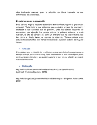algo totalmente anormal, pues la adicción, en última instancia, es una
enfermedad de aprendizaje.
El mejor enfoque: la prevención
Pero para no llegar a necesitar tratamiento Rubén Baler propone la prevención
universal: "Evitar todo lo que sabemos que es dañino y tratar de promover y
enaltecer lo que sabemos que es positivo". Entre los factores negativos se
encuentran, por ejemplo, los padres adictos, la pobreza extrema, la mala
nutrición, la falta de ejercicio, así como un ambiente que no sea confiable para
los chicos y, desde luego, un entorno de violencia. "Deben evitarse esas
actividades desafiantes, o de franca delincuencia", pues son factores de muy alto
riesgo.
 Reflexión
El tema es un tema ya conocido por el público en generar, pero de igual manera no es de un
enfoque principal, por lo cual lo escogí, todos conocen sobre el pero nadie lo prevé, todos
continuamos con distractores que pueden ocasionar el caer en una adicción, provocando
nuestro cerebro adicto.
 Bibliografía
http://www.comoves.unam.mx/numeros/articulo/177/el-cerebro-adicto
(Mothelet, Verónica Guerrero, 2015)
http://www.drugabuse.gov/es/informacion-sobre-drogas (Benjamin, Ruiz Loyola,
2002)
 