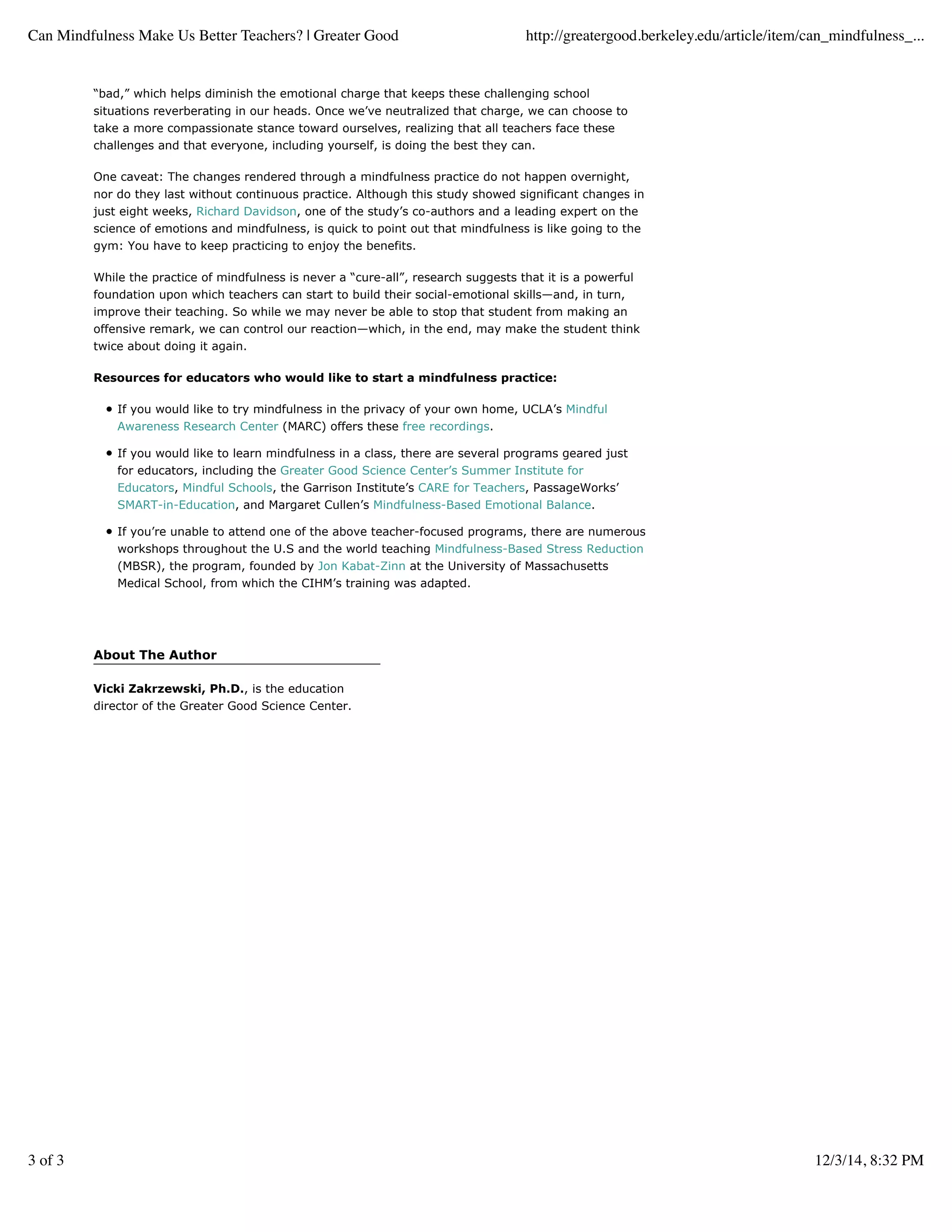 About The Author
Vicki Zakrzewski, Ph.D., is the education
director of the Greater Good Science Center.
“bad,” which helps diminish the emotional charge that keeps these challenging school
situations reverberating in our heads. Once we’ve neutralized that charge, we can choose to
take a more compassionate stance toward ourselves, realizing that all teachers face these
challenges and that everyone, including yourself, is doing the best they can.
One caveat: The changes rendered through a mindfulness practice do not happen overnight,
nor do they last without continuous practice. Although this study showed significant changes in
just eight weeks, Richard Davidson, one of the study’s co-authors and a leading expert on the
science of emotions and mindfulness, is quick to point out that mindfulness is like going to the
gym: You have to keep practicing to enjoy the benefits.
While the practice of mindfulness is never a “cure-all”, research suggests that it is a powerful
foundation upon which teachers can start to build their social-emotional skills—and, in turn,
improve their teaching. So while we may never be able to stop that student from making an
offensive remark, we can control our reaction—which, in the end, may make the student think
twice about doing it again.
Resources for educators who would like to start a mindfulness practice:
If you would like to try mindfulness in the privacy of your own home, UCLA’s Mindful
Awareness Research Center (MARC) offers these free recordings.
If you would like to learn mindfulness in a class, there are several programs geared just
for educators, including the Greater Good Science Center’s Summer Institute for
Educators, Mindful Schools, the Garrison Institute’s CARE for Teachers, PassageWorks’
SMART-in-Education, and Margaret Cullen’s Mindfulness-Based Emotional Balance.
If you’re unable to attend one of the above teacher-focused programs, there are numerous
workshops throughout the U.S and the world teaching Mindfulness-Based Stress Reduction
(MBSR), the program, founded by Jon Kabat-Zinn at the University of Massachusetts
Medical School, from which the CIHM’s training was adapted.
Can Mindfulness Make Us Better Teachers? | Greater Good http://greatergood.berkeley.edu/article/item/can_mindfulness_...
3 of 3 12/3/14, 8:32 PM
 