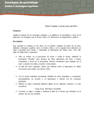 Tizimín Yucatán a 24 de Junio del 2014
Propósito:
Analizar la función de las estrategias cognitivas y su utilidad en el aprendizaje a través de la
aplicación de estrategias para la lectura crítica y la elaboración de organizadores gráficos.
Descripción:
Esta actividad se realizará en dos fases. En la primera, realizarás la lectura de un texto,
utilizando estrategias cognitivas para su lectura crítica; y en la segunda fase elaborarás un
mapa conceptual para extraer y sistematizar la información del mismo texto. Para ello,
sigue las indicaciones propuestas.
 Abre tu archivo en el procesador de textos y realiza la lectura, utilizando la
herramienta “Resaltar” para destacar las ideas importantes del texto, e inserta
comentarios a través de la herramienta “Insertar comentarios” para dialogar con el
autor y expresar tus dudas, acuerdos o desacuerdos.
 Al final del texto trabajado, incluye una reflexión sobre la importancia de utilizar
esta técnica para realizar una lectura crítica.
 Con la lectura trabajada previamente identifica las ideas principales y secundarias,
jerarquizándolas de acuerdo a su importancia y relación con los conceptos
principales.
 Elabora un mapa conceptual utilizando alguno de los siguientes softwares o el que
tú prefieras
Cmap Tools, Mid Map o FreeMind.
 Convierte tu mapa a imagen e inclúyela al final de la lectura que trabajaste en la
primera fase de esta actividad.
 