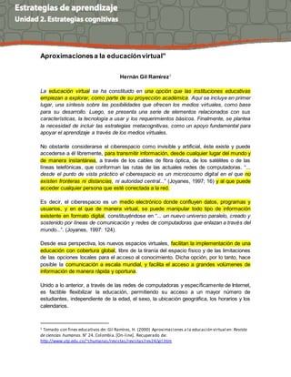 Aproximacionesa la educaciónvirtual"
Hernán Gil Ramírez1
La educación virtual se ha constituido en una opción que las instituciones educativas
empiezan a explorar, como parte de su proyección académica. Aquí se incluye en primer
lugar, una síntesis sobre las posibilidades que ofrecen los medios virtuales, como base
para su desarrollo. Luego, se presenta una serie de elementos relacionados con sus
características, la tecnología a usar y los requerimientos básicos. Finalmente, se plantea
la necesidad de incluir las estrategias metacognitivas, como un apoyo fundamental para
apoyar el aprendizaje a través de los medios virtuales.
No obstante considerarse el ciberespacio como invisible y artificial, éste existe y puede
accederse a él libremente, para transmitir información, desde cualquier lugar del mundo y
de manera instantánea, a través de los cables de fibra óptica, de los satélites o de las
líneas telefónicas, que conforman las rutas de las actuales redes de computadoras. “...
desde el punto de vista práctico el ciberespacio es un microcosmo digital en el que no
existen fronteras ni distancias, ni autoridad central...” (Joyanes, 1997; 16) y al que puede
acceder cualquier persona que esté conectada a la red.
Es decir, el ciberespacio es un medio electrónico donde confluyen datos, programas y
usuarios, y en el que de manera virtual, se puede manipular todo tipo de información
existente en formato digital, constituyéndose en “... un nuevo universo paralelo, creado y
sostenido por líneas de comunicación y redes de computadoras que enlazan a través del
mundo...”. (Joyanes, 1997: 124).
Desde esa perspectiva, los nuevos espacios virtuales, facilitan la implementación de una
educación con cobertura global, libre de la tiranía del espacio físico y de las limitaciones
de las opciones locales para el acceso al conocimiento. Dicha opción, por lo tanto, hace
posible la comunicación a escala mundial, y facilita el acceso a grandes volúmenes de
información de manera rápida y oportuna.
Unido a lo anterior, a través de las redes de computadoras y específicamente de Internet,
es factible flexibilizar la educación, permitiendo su acceso a un mayor número de
estudiantes, independiente de la edad, el sexo, la ubicación geográfica, los horarios y los
calendarios.
1 Tomado con fines educativos de: Gil Ramírez, H. (2000) Aproximaciones a la educación virtual en: Revista
de ciencias humanas. N° 24. Colombia.[On-line]. Recuperado de:
http://www.utp.edu.co/~chumanas/revistas/revistas/rev24/gil.htm
 