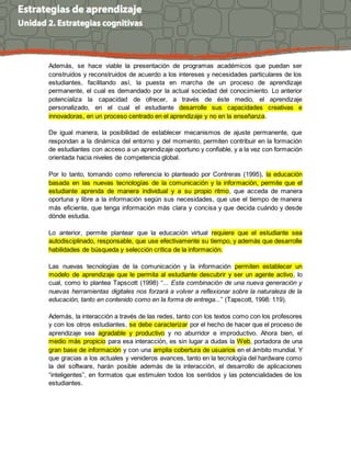Además, se hace viable la presentación de programas académicos que puedan ser
construidos y reconstruidos de acuerdo a los intereses y necesidades particulares de los
estudiantes, facilitando así, la puesta en marcha de un proceso de aprendizaje
permanente, el cual es demandado por la actual sociedad del conocimiento. Lo anterior
potencializa la capacidad de ofrecer, a través de éste medio, el aprendizaje
personalizado, en el cual el estudiante desarrolle sus capacidades creativas e
innovadoras, en un proceso centrado en el aprendizaje y no en la enseñanza.
De igual manera, la posibilidad de establecer mecanismos de ajuste permanente, que
respondan a la dinámica del entorno y del momento, permiten contribuir en la formación
de estudiantes con acceso a un aprendizaje oportuno y confiable, y a la vez con formación
orientada hacia niveles de competencia global.
Por lo tanto, tomando como referencia lo planteado por Contreras (1995), la educación
basada en las nuevas tecnologías de la comunicación y la información, permite que el
estudiante aprenda de manera individual y a su propio ritmo, que acceda de manera
oportuna y libre a la información según sus necesidades, que use el tiempo de manera
más eficiente, que tenga información más clara y concisa y que decida cuándo y desde
dónde estudia.
Lo anterior, permite plantear que la educación virtual requiere que el estudiante sea
autodisciplinado, responsable, que use efectivamente su tiempo, y además que desarrolle
habilidades de búsqueda y selección crítica de la información.
Las nuevas tecnologías de la comunicación y la información permiten establecer un
modelo de aprendizaje que le permita al estudiante descubrir y ser un agente activo, lo
cual, como lo plantea Tapscott (1998) “... Esta combinación de una nueva generación y
nuevas herramientas digitales nos forzará a volver a reflexionar sobre la naturaleza de la
educación, tanto en contenido como en la forma de entrega...” (Tapscott, 1998: 119).
Además, la interacción a través de las redes, tanto con los textos como con los profesores
y con los otros estudiantes, se debe caracterizar por el hecho de hacer que el proceso de
aprendizaje sea agradable y productivo y no aburridor e improductivo. Ahora bien, el
medio más propicio para esa interacción, es sin lugar a dudas la Web, portadora de una
gran base de información y con una amplia cobertura de usuarios en el ámbito mundial. Y
que gracias a los actuales y venideros avances, tanto en la tecnología del hardware como
la del software, harán posible además de la interacción, el desarrollo de aplicaciones
“inteligentes”, en formatos que estimulen todos los sentidos y las potencialidades de los
estudiantes.
 