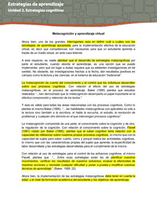 Metacognición y aprendizaje virtual
Ahora bien, uno de los grandes interrogantes esta en definir cuál o cuáles son las
estrategias de aprendizaje apropiadas para la implementación efectiva de la educación
virtual, es decir que competencias son necesarias para que un estudiante aprenda a
través de un medio virtual, en este caso Internet.
A este respecto, es viable plantear que el desarrollo de estrategias metacognitivas por
parte el estudiante, cuando aborda el aprendizaje, es una opción que se puede
implementar, pero que sin lugar a dudas requiere que se adelanten investigaciones en tal
sentido. No obstante, las investigaciones hechas a la fecha, dan resultados positivos en
campos como la lectura y las ciencias, en el sistema de educación “tradicional”.
La metacognición da cuenta del conocimiento y el control que los individuos desarrollan
sobre sus procesos cognitivos. Con relación al efecto del uso de estrategias
metacognitivas, en el proceso de aprendizaje, Baker (1995) plantea que estudios
realizados “...han demostrado que la metacognición desempeña un papel importante en la
efectiva comprensión y retención de los textos.”
Y esto es válido para todas las áreas relacionadas con los procesos cognitivos. Como lo
plantea el mismo Baker (1995), “... las habilidades metacognitivas son aplicables no sólo a
la lectura sino también a la escritura, el habla la escucha, el estudio, la resolución de
problemas y cualquier otro dominio en el que intervengan procesos cognitivos”.
La metacognición comprende de una parte, el conocimiento sobre la cognición y de otra,
la regulación de la cognición. Con relación al conocimiento sobre la cognición, Flavell
(1981) citado por Baker (1995), plantea que el saber cognitivo tiene relación con la
capacidad de reflexionar sobre nuestros propios procesos cognitivos, lo mismo que con la
capacidad de sujeto para saber cuánto, cómo y porqué realiza las actividades cognitivas,
lo mismo que con las características propias del sujeto que aprende, la especificidad de
labor desarrollada y las estrategias desarrolladas para el cumplimiento de la misma.
Con relación al uso de estrategias para el control de los esfuerzos cognitivos, el mismo
Flavell, plantea que “... Entre esas estrategias están las de planificar nuestros
movimientos, verificar los resultados de nuestros esfuerzos, evaluar la efectividad de
nuestras acciones y remediar cualquier dificultad y poner a prueba y modificar nuestras
técnicas de aprendizaje.” (Baker, 1995: 22)
Ahora bien, la implementación de las estrategias metacognitivas debe tener en cuenta la
edad, y el nivel de formación académica del estudiante y los objetivos del aprendizaje.
 