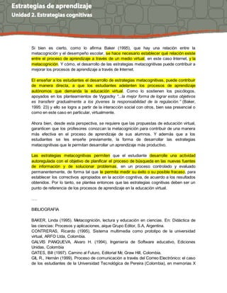 Si bien es cierto, como lo afirma Baker (1995), que hay una relación entre la
metacognición y el desempeño escolar, se hace necesario establecer qué relación existe
entre el proceso de aprendizaje a través de un medio virtual, en este caso Internet, y la
metacognición. Y cómo, el desarrollo de las estrategias metacognitivas puede contribuir a
mejorar los procesos de aprendizaje a través de Internet.
El enseñar a los estudiantes el desarrollo de estrategias metacognitivas, puede contribuir
de manera directa, a que los estudiantes adelanten los procesos de aprendizaje
autónomos que demanda la educación virtual. Como lo sostienen los psicólogos,
apoyados en los planteamientos de Vygostky “...la mejor forma de lograr estos objetivos
es transferir gradualmente a los jóvenes la responsabilidad de la regulación.” (Baker,
1995: 23) y ello se logra a partir de la interacción social con otros, bien sea presencial o
como en este caso en particular, virtualmente.
Ahora bien, desde esta perspectiva, se requiere que las propuestas de educación virtual,
garanticen que los profesores conozcan la metacognición para contribuir de una manera
más efectiva en el proceso de aprendizaje de sus alumnos. Y además que a los
estudiantes se les enseñe previamente, la forma de desarrollar las estrategias
metacognitivas que le permitan desarrollar un aprendizaje más productivo.
Las estrategias metacognitivas permiten que el estudiante desarrolle una actividad
autoregulada con el objetivo de planificar el proceso de búsqueda en las nuevas fuentes
de información y de solucionar problemas, en un proceso controlado y evaluado
permanentemente, de forma tal que le permita medir su éxito o su posible fracaso, para
establecer los correctivos apropiados en la acción cognitiva, de acuerdo a los resultados
obtenidos. Por lo tanto, se plantea entonces que las estrategias cognitivas deben ser un
punto de referencia de los procesos de aprendizaje en la educación virtual.
….
BIBLIOGRAFIA
BAKER, Linda (1995). Metacognición, lectura y educación en ciencias. En: Didáctica de
las ciencias: Procesos y aplicaciones, aique Grupo Editor, S.A, Argentina.
CONTRERAS, Ricardo (1995), Sistema multimedia como prototipo de la universidad
virtual, ARFO Ltda, Colombia.
GALVIS PANQUEVA, Alvaro H. (1994), Ingeniería de Software educativo, Ediciones
Unidas, Colombia
GATES, Bill (1997). Camino al Futuro, Editorial Mc Graw Hill, Colombia.
GIL R., Hernán (1999). Proceso de comunicación a través del Correo Electrónico: el caso
de los estudiantes de la Universidad Tecnológica de Pereira (Colombia), en memorias X
 