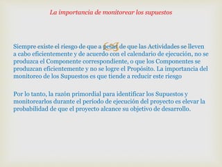 Siempre existe el riesgo de que a pesar de que las Actividades se lleven
a cabo eficientemente y de acuerdo con el calendario de ejecución, no se
produzca el Componente correspondiente, o que los Componentes se
produzcan eficientemente y no se logre el Propósito. La importancia del
monitoreo de los Supuestos es que tiende a reducir este riesgo
Por lo tanto, la razón primordial para identificar los Supuestos y
monitorearlos durante el período de ejecución del proyecto es elevar la
probabilidad de que el proyecto alcance su objetivo de desarrollo.
La importancia de monitorear los supuestos
 