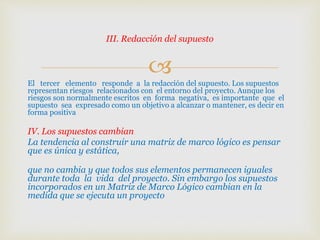 
El tercer elemento responde a la redacción del supuesto. Los supuestos
representan riesgos relacionados con el entorno del proyecto. Aunque los
riesgos son normalmente escritos en forma negativa, es importante que el
supuesto sea expresado como un objetivo a alcanzar o mantener, es decir en
forma positiva
IV. Los supuestos cambian
La tendencia al construir una matriz de marco lógico es pensar
que es única y estática,
que no cambia y que todos sus elementos permanecen iguales
durante toda la vida del proyecto. Sin embargo los supuestos
incorporados en un Matriz de Marco Lógico cambian en la
medida que se ejecuta un proyecto
III. Redacción del supuesto
 