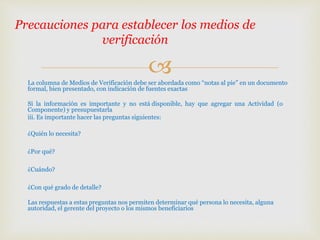 La columna de Medios de Verificación debe ser abordada como “notas al pie” en un documento
formal, bien presentado, con indicación de fuentes exactas
Si la información es importante y no está disponible, hay que agregar una Actividad (o
Componente) y presupuestarla
iii. Es importante hacer las preguntas siguientes:
¿Quién lo necesita?
¿Por qué?
¿Cuándo?
¿Con qué grado de detalle?
Las respuestas a estas preguntas nos permiten determinar qué persona lo necesita, alguna
autoridad, el gerente del proyecto o los mismos beneficiarios
Precauciones para establecer los medios de
verificación
 
