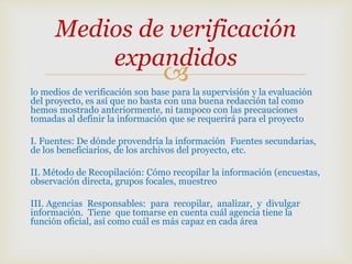 
lo medios de verificación son base para la supervisión y la evaluación
del proyecto, es así que no basta con una buena redacción tal como
hemos mostrado anteriormente, ni tampoco con las precauciones
tomadas al definir la información que se requerirá para el proyecto
I. Fuentes: De dónde provendría la información Fuentes secundarias,
de los beneficiarios, de los archivos del proyecto, etc.
II. Método de Recopilación: Cómo recopilar la información (encuestas,
observación directa, grupos focales, muestreo
III. Agencias Responsables: para recopilar, analizar, y divulgar
información. Tiene que tomarse en cuenta cuál agencia tiene la
función oficial, así como cuál es más capaz en cada área
Medios de verificación
expandidos
 