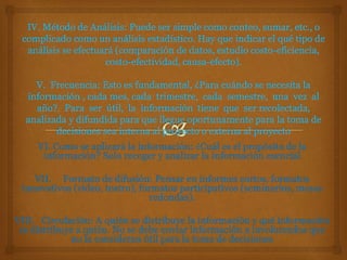 VI. Como se aplicará la información: ¿Cuál es el propósito de la
información? Solo recoger y analizar la información esencial
VII. Formato de difusión: Pensar en informes cortos, formatos
innovativos (video, teatro), formatos participativos (seminarios, mesas
redondas).
VIII. Circulación: A quién se distribuye la información y qué información
se distribuye a quién. No se debe enviar información a involucrados que
no la consideran útil para la toma de decisiones
 