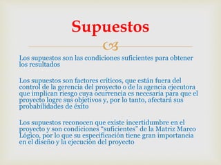 
Los supuestos son las condiciones suficientes para obtener
los resultados
Los supuestos son factores críticos, que están fuera del
control de la gerencia del proyecto o de la agencia ejecutora
que implican riesgo cuya ocurrencia es necesaria para que el
proyecto logre sus objetivos y, por lo tanto, afectará sus
probabilidades de éxito
Los supuestos reconocen que existe incertidumbre en el
proyecto y son condiciones “suficientes” de la Matriz Marco
Lógico, por lo que su especificación tiene gran importancia
en el diseño y la ejecución del proyecto
Supuestos
 