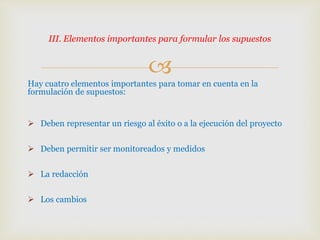 
Hay cuatro elementos importantes para tomar en cuenta en la
formulación de supuestos:
 Deben representar un riesgo al éxito o a la ejecución del proyecto
 Deben permitir ser monitoreados y medidos
 La redacción
 Los cambios
III. Elementos importantes para formular los supuestos
 