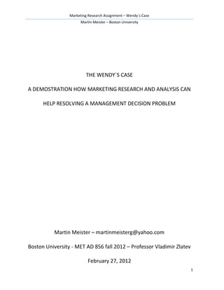 Marketing Research Assignment – Wendy´s Case
Martin Meister – Boston University
1
THE WENDY´S CASE
A DEMOSTRATION HOW MARKETING RESEARCH AND ANALYSIS CAN
HELP RESOLVING A MANAGEMENT DECISION PROBLEM
Martin Meister – martinmeisterg@yahoo.com
Boston University - MET AD 856 fall 2012 – Professor Vladimir Zlatev
February 27, 2012
 