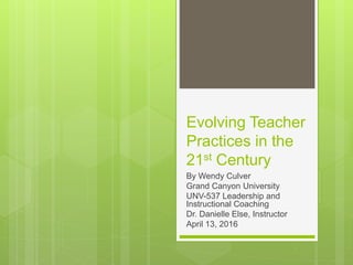 Evolving Teacher
Practices in the
21st Century
By Wendy Culver
Grand Canyon University
UNV-537 Leadership and
Instructional Coaching
Dr. Danielle Else, Instructor
April 13, 2016
 