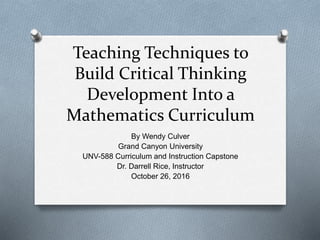 Teaching Techniques to
Build Critical Thinking
Development Into a
Mathematics Curriculum
By Wendy Culver
Grand Canyon University
UNV-588 Curriculum and Instruction Capstone
Dr. Darrell Rice, Instructor
October 26, 2016
 