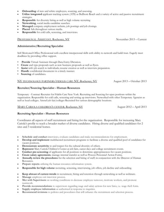 • Onboarding of new and rehire employees, sourcing, and assessing.
• Utilize integrated applicant tracking system (ATS) as Bullhorn Reach and a variety of active and passive recruitment
strategies.
• Responsible for diversity hiring as well as high volume recruiting
• Networking, social media candidate searches.
• Managed company employment website, job postings and job closings.
• Placed Ads throughout various media.
• Responsible for cold calls, screening, and interviews.
PROFESSIONAL ASSISTANT, Rochester, NY November 2013 – Current
Administrative/Recruiting Specialist
Self-Motivated Office Professional with excellent interpersonal skills with ability to network and build trust. Eagerly meet
deadlines by providing office support.
• Provide Virtual Assistant through Data Entry/Dictation.
• Create and type proposals such as new business proposals as well as flyers.
• Assist with job search to individuals; resume creation as well as interview preparation.
• Handle confidential documents in a timely manner.
• Sourcing of candidates.
NY TECHNOLOGY PARTNERS/FIDELIS CARE NY, Rochester, NY August 2013 – October 2013
Recruiter/Sourcing Specialist - Human Resources
Temporary - Contract Recruiter for Fidelis Care New York. Recruiting and Sourcing for open positions within the
organization. Responsible for cold calls, screening and setting up interviews. Networked with other Temporary Agencies as
well as local colleges. Attend job fair/colleges Recruited for various demographic locations.
MARY CARIOLA CHILDREN’S CENTER, Rochester, NY August 2012 – April 2013
Recruiting Specialist - Human Resources
Coordinates all aspects of staff recruitment and hiring for the organization. Responsible for increasing Mary
Cariola’s profile to reach a broader market of diverse candidates. Hiring diverse and qualified candidates for 2
sites and 5 residential homes.
• Schedule and conduct interviews, evaluate candidates and make recommendations for employment.
• Develop and implement multifaceted recruitment programs to facilitate a diverse and qualified pool of candidates for
vacant positions.
• Demonstrate sensitivity to and respect for the cultural diversity of others.
• Represent Mary Cariola Children’s Center at job fairs, career days and college recruitment events.
• Conduct pre-screening of applicants for all positions to determine appropriateness for vacant positions.
• Create salary agreements; manage internal transfer as well as Process Personnel Action Forms.
• Annually review the procedures for the selection and hiring of staff; in conjunction with the Director of Human
Resources.
• Prepare reports utilizing the human resources information system.
• Responsible for high volume recruiting, screening, interviewing, job offers, job decline and onboarding.
• Keep abreast of current trends in recruitment, hiring and retention through networking as well as webinars.
• Manage employee exit interview process.
• Met with Supervisors on working conditions to decrease employee turnover, motivate workers, and promote
teamwork.
• Provide recommendations to supervisors regarding wage and salary actions for new hires, i.e. wage theft form.
• Supply employee information as authorized in response to inquiries.
• Recommend revisions to policies and procedures that will enhance the recruitment and selection process.
 