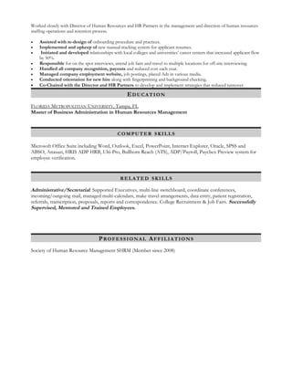 Worked closely with Director of Human Resources and HR Partners in the management and direction of human resources
staffing operations and retention process.
• Assisted with re-design of onboarding procedure and practices.
• Implemented and upkeep of new manual tracking system for applicant resumes.
• Initiated and developed relationships with local colleges and universities’ career centers that increased applicant flow
by 50%.
• Responsible for on the spot interviews, attend job fairs and travel to multiple locations for off-site interviewing.
• Handled all company recognition, payouts and reduced cost each year.
• Managed company employment website, job postings, placed Ads in various media.
• Conducted orientation for new hire along with fingerprinting and background checking.
• Co-Chaired with the Director and HR Partners to develop and implement strategies that reduced turnover.
EEDUCATIONDUCATION
FLORIDA METROPOLITIAN UNIVERSITY, Tampa, FL
Master of Business Administration in Human Resources Management
COMPUTERCOMPUTER SKILLSSKILLS
Microsoft Office Suite including Word, Outlook, Excel, PowerPoint, Internet Explorer, Oracle, SPSS and
ABSO, Anasazi, HRIS ADP HRB, Ulti-Pro, Bullhorn Reach (ATS), ADP/Payroll, Paychex Preview system for
employee verification.
RELATEDRELATED SKILLSSKILLS
Administrative/Secretarial: Supported Executives, multi-line switchboard, coordinate conferences,
incoming/outgoing mail, managed multi-calendars, make travel arrangements, data entry, patient registration,
referrals, transcription, proposals, reports and correspondence. College Recruitment & Job Fairs. Successfully
Supervised, Mentored and Trained Employees.
PPROFESSIONALROFESSIONAL AAFFILIATIONSFFILIATIONS
Society of Human Resource Management SHRM (Member since 2008)
 