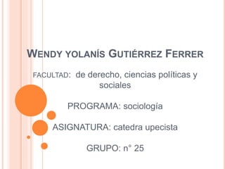 WENDY YOLANÍS GUTIÉRREZ FERRER 
FACULTAD: de derecho, ciencias políticas y 
sociales 
PROGRAMA: sociología 
ASIGNATURA: catedra upecista 
GRUPO: n° 25 
 