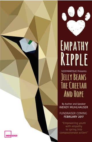 Empathy
Ripple
WENDY MUHLHAUSER
JellyBeans
TheCheetah
AndHope
JellyBeans
TheCheetah
AndHope
FUNDRAISER COMING
	 FEBRUARY 2017
“Empowering youth
with empathy
to spring into
compassionate action!”
SISSYMARYSUE Presents
By Author and Speaker
Empathy
Ripple
 