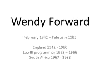 Wendy Forward February 1942 – February 1983 England 1942 - 1966 Leo III programmer 1963 – 1966 South Africa 1967 - 1983 