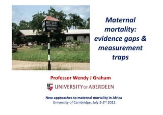 Maternal 
                                M t      l
                                mortality:
                             evidence gaps & 
                              measurement 
                                  traps

  Professor Wendy J Graham


New approaches to maternal mortality in Africa
N           h             l        li i Af i
   University of Cambridge: July 2‐3rd 2012
 