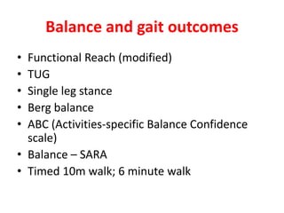Balance and gait outcomes
• Functional Reach (modified)
• TUG
• Single leg stance
• Berg balance
• ABC (Activities-specific Balance Confidence
scale)
• Balance – SARA
• Timed 10m walk; 6 minute walk
 