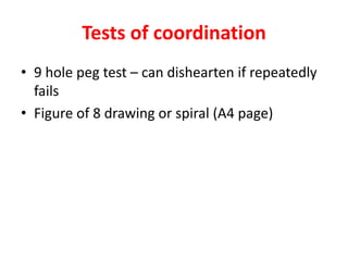Tests of coordination
• 9 hole peg test – can dishearten if repeatedly
fails
• Figure of 8 drawing or spiral (A4 page)
 
