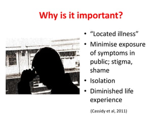 Why is it important?
• “Located illness”
• Minimise exposure
of symptoms in
public; stigma,
shame
• Isolation
• Diminished life
experience
(Cassidy et al, 2011)
 