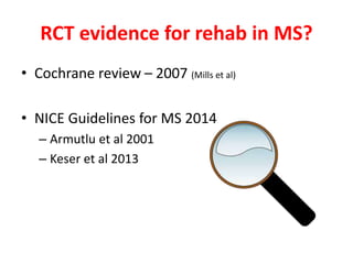 RCT evidence for rehab in MS?
• Cochrane review – 2007 (Mills et al)
• NICE Guidelines for MS 2014
– Armutlu et al 2001
– Keser et al 2013
 