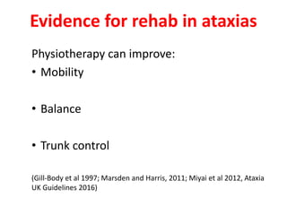 Evidence for rehab in ataxias
Physiotherapy can improve:
• Mobility
• Balance
• Trunk control
(Gill-Body et al 1997; Marsden and Harris, 2011; Miyai et al 2012, Ataxia
UK Guidelines 2016)
 
