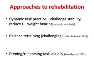 Approaches to rehabilitation
• Dynamic task practice – challenge stability,
reduce UL weight bearing (Armutlu et al 2001)
• Balance retraining (challenging) (Keller & Bastian 2014)
• Priming/rehearsing task visually (Crowdy et al, 2002)
 