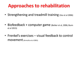 Approaches to rehabilitation
• Strengthening and treadmill training (Vaz et al 2006)
• Biofeedback + computer game (Betker et al, 2006; Bunn
et al 2015)
• Frenkel’s exercises – visual feedback to control
movement(Armultlu et al 2001)
 