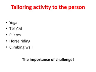 Tailoring activity to the person
• Yoga
• T’ai Chi
• Pilates
• Horse riding
• Climbing wall
The importance of challenge!
 